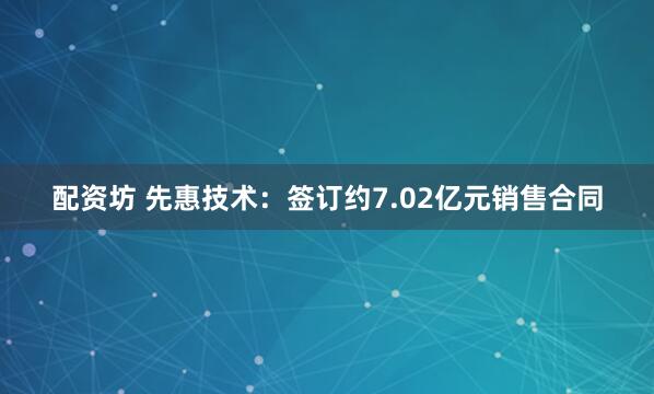 配资坊 先惠技术：签订约7.02亿元销售合同