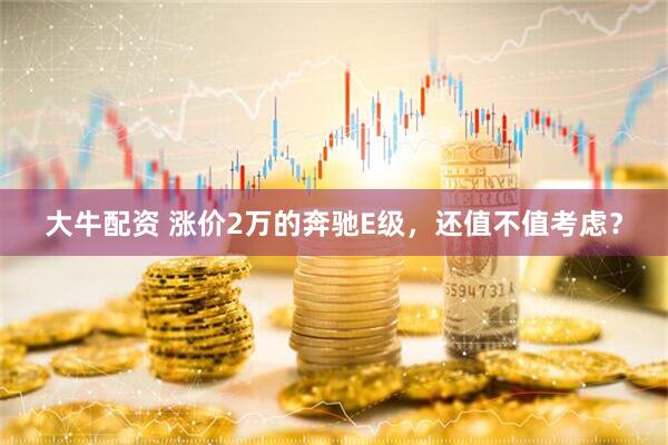 大牛配资 涨价2万的奔驰E级，还值不值考虑？