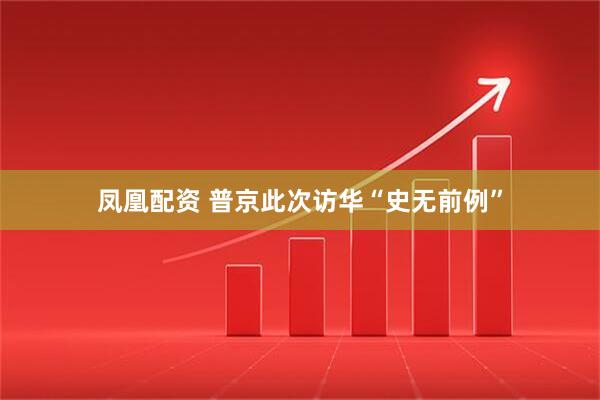 凤凰配资 普京此次访华“史无前例”