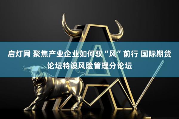 启灯网 聚焦产业企业如何驭“风”前行 国际期货论坛特设风险管理分论坛