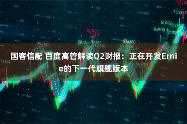 国客信配 百度高管解读Q2财报：正在开发Ernie的下一代旗舰版本