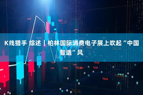 K线猎手 综述｜柏林国际消费电子展上吹起“中国智造”风