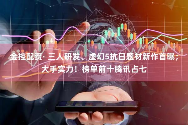金控配资· 三人研发、虚幻5抗日题材新作首曝；大手实力！榜单前十腾讯占七
