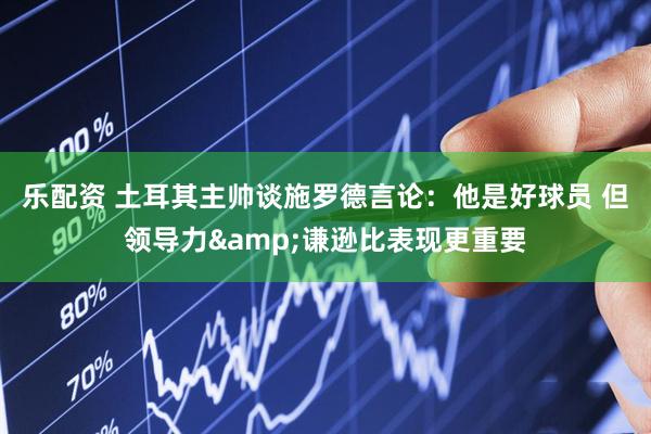 乐配资 土耳其主帅谈施罗德言论：他是好球员 但领导力&谦逊比表现更重要