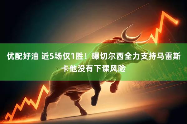 优配好油 近5场仅1胜！曝切尔西全力支持马雷斯卡他没有下课风险
