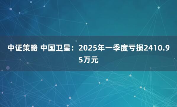 中证策略 中国卫星：2025年一季度亏损2410.95万元