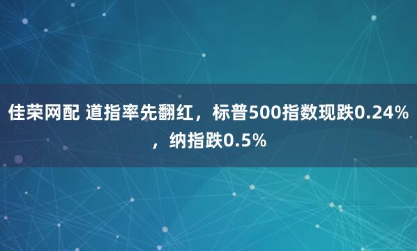 佳荣网配 道指率先翻红，标普500指数现跌0.24%，纳指跌0.5%