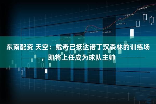 东南配资 天空：戴奇已抵达诺丁汉森林的训练场，即将上任成为球队主帅