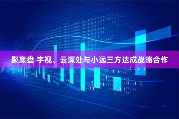聚赢盘 宇视、云深处与小远三方达成战略合作