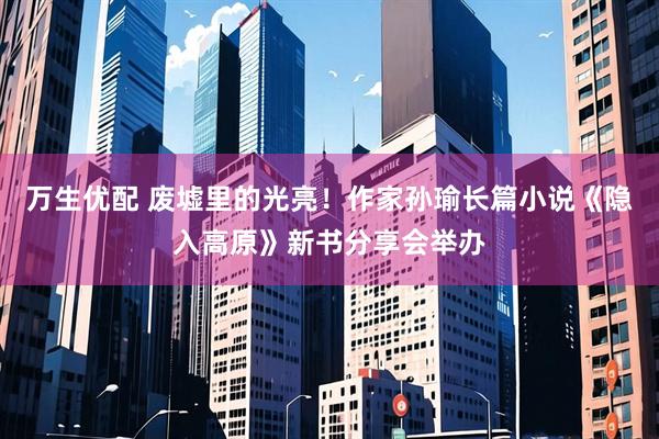 万生优配 废墟里的光亮！作家孙瑜长篇小说《隐入高原》新书分享会举办