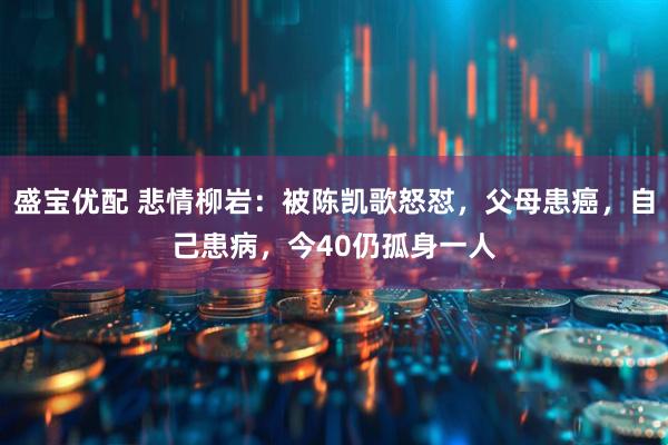 盛宝优配 悲情柳岩：被陈凯歌怒怼，父母患癌，自己患病，今40仍孤身一人
