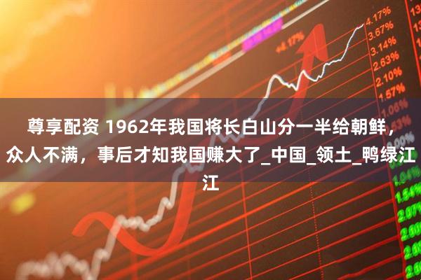 尊享配资 1962年我国将长白山分一半给朝鲜,众人不满,事后才知我国赚大了_中国_领土_鸭绿江
