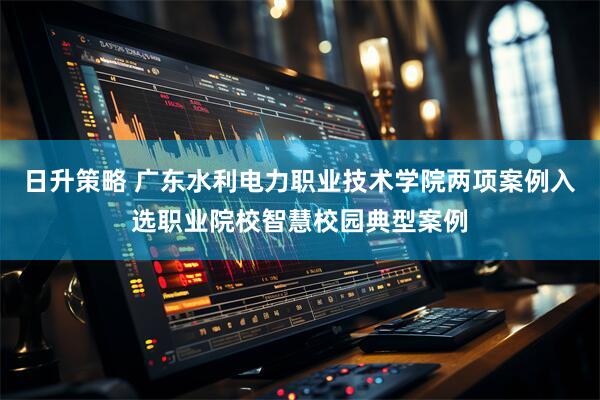 日升策略 广东水利电力职业技术学院两项案例入选职业院校智慧校园典型案例