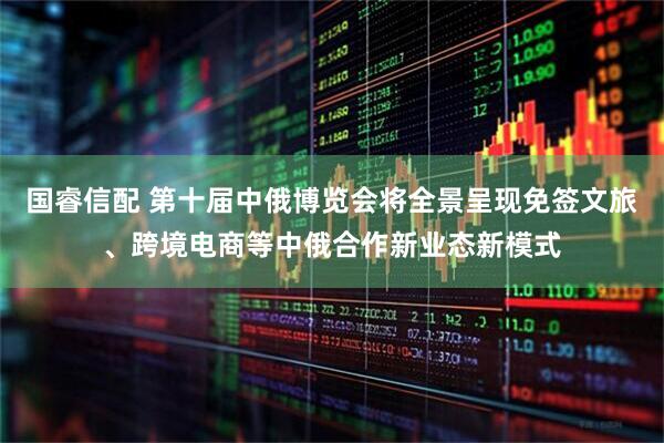 国睿信配 第十届中俄博览会将全景呈现免签文旅、跨境电商等中俄合作新业态新模式