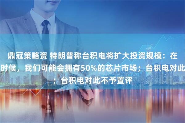 鼎冠策略资 特朗普称台积电将扩大投资规模：在我卸任的时候，我们可能会拥有50%的芯片市场；台积电对此不予置评